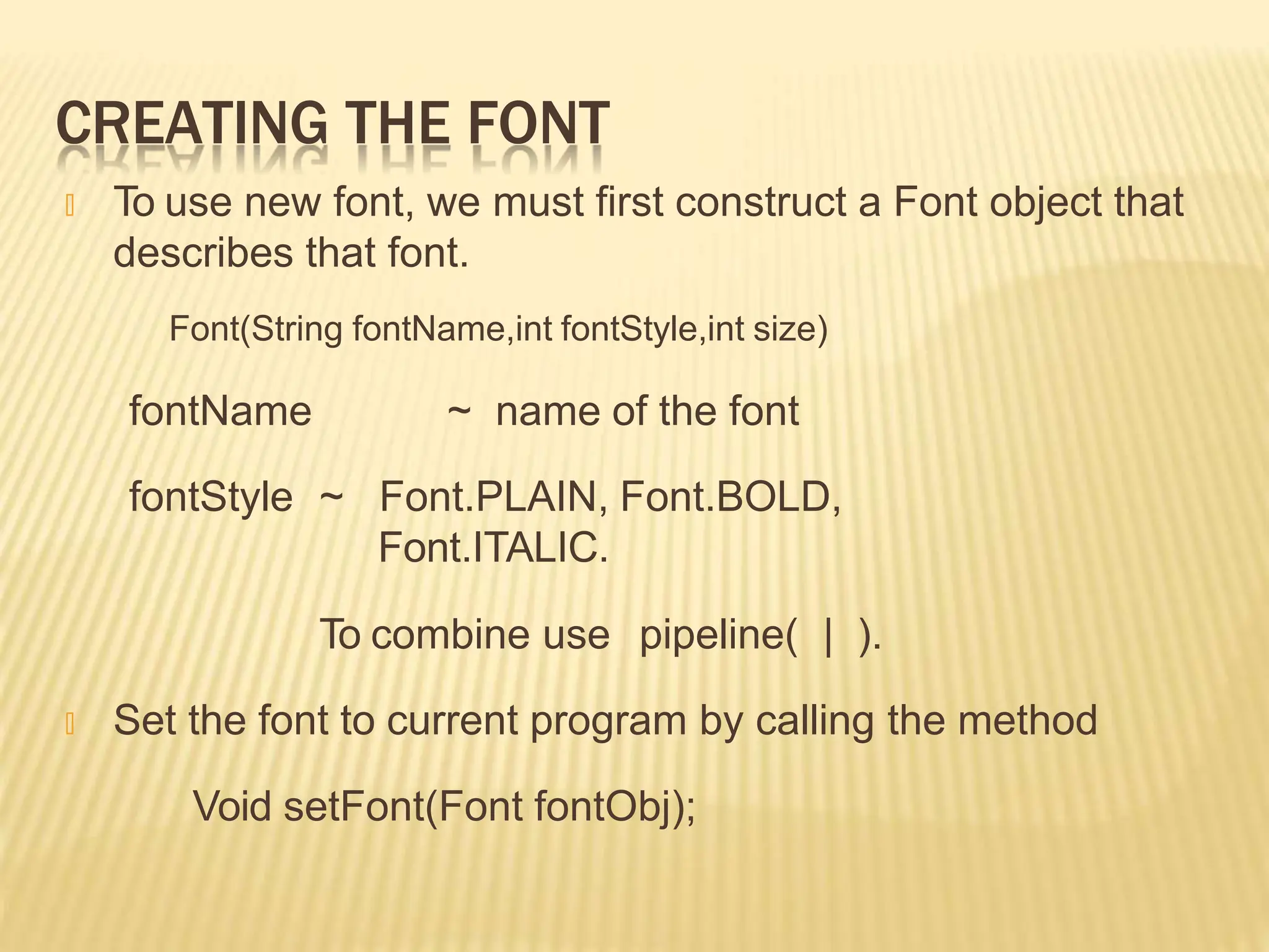 CREATING THE FONT
🞭 To use new font, we must first construct a Font object that
describes that font.
Font(String fontName,int fontStyle,int size)
fontName
fontStyle ~
~ name of the font
Font.PLAIN, Font.BOLD,
Font.ITALIC.
To combine use pipeline( | ).
🞭 Set the font to current program by calling the method
Void setFont(Font fontObj);
 