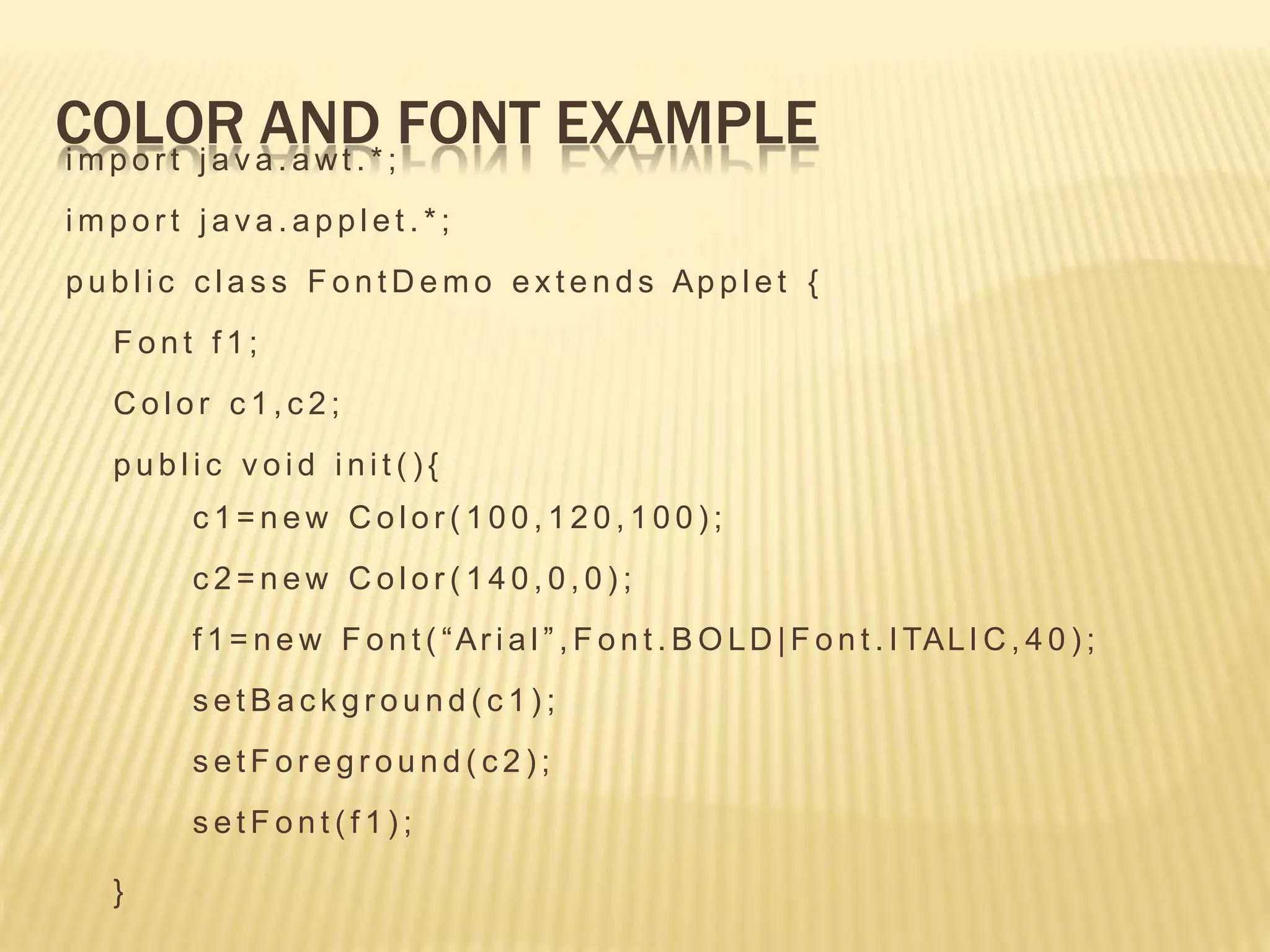 COLOR AND FONT EXAMPLE
i m p o r t j a v a . a wt . * ;
i m p o r t j a v a . a p p l e t . * ;
p u b l i c c l a s s F o n t D e m o e x t e n d s Ap p l e t {
F o n t f 1 ;
C o l o r c 1 , c 2 ;
p u b l i c v o i d i n i t ( ) {
c 1 = n e w C o l o r ( 1 0 0 , 1 2 0 , 1 0 0 ) ;
c 2 = n e w C o l o r ( 1 4 0 , 0 , 0 ) ;
f 1 = n e w F o n t ( “Ar i a l ” , F o n t . B O LD |F o n t . I TALI C , 4 0 ) ;
s e t B a c k g r o u n d ( c 1 ) ;
s e t F o r e g r o u n d ( c 2 ) ;
s e t F o n t ( f 1 ) ;
}
 