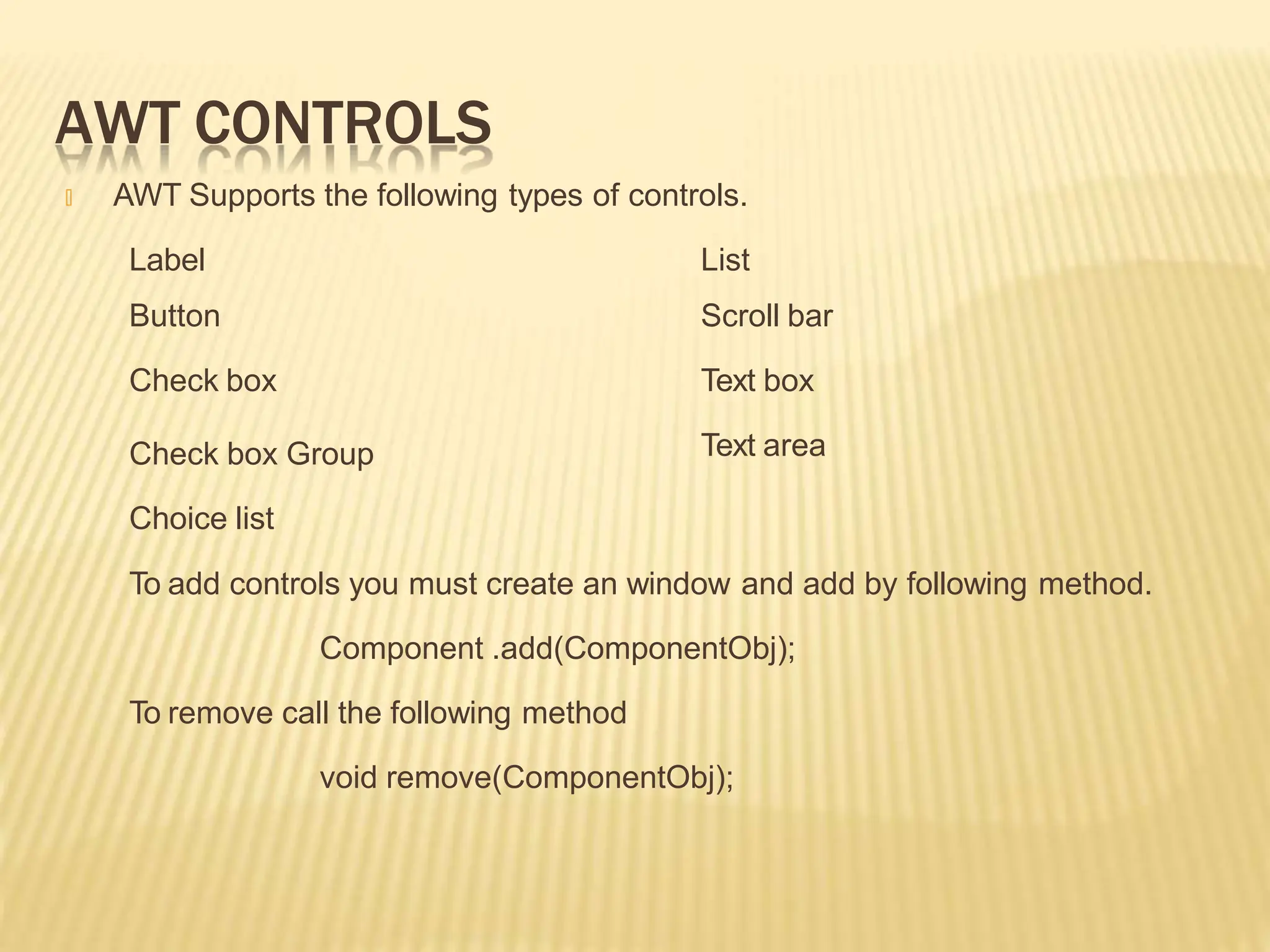 AWT CONTROLS
🞭 AWT Supports the following types of controls.
List
Scroll bar
Text box
Text area
Label
Button
Check box
Check box Group
Choice list
To add controls you must create an window and add by following method.
Component .add(ComponentObj);
To remove call the following method
void remove(ComponentObj);
 