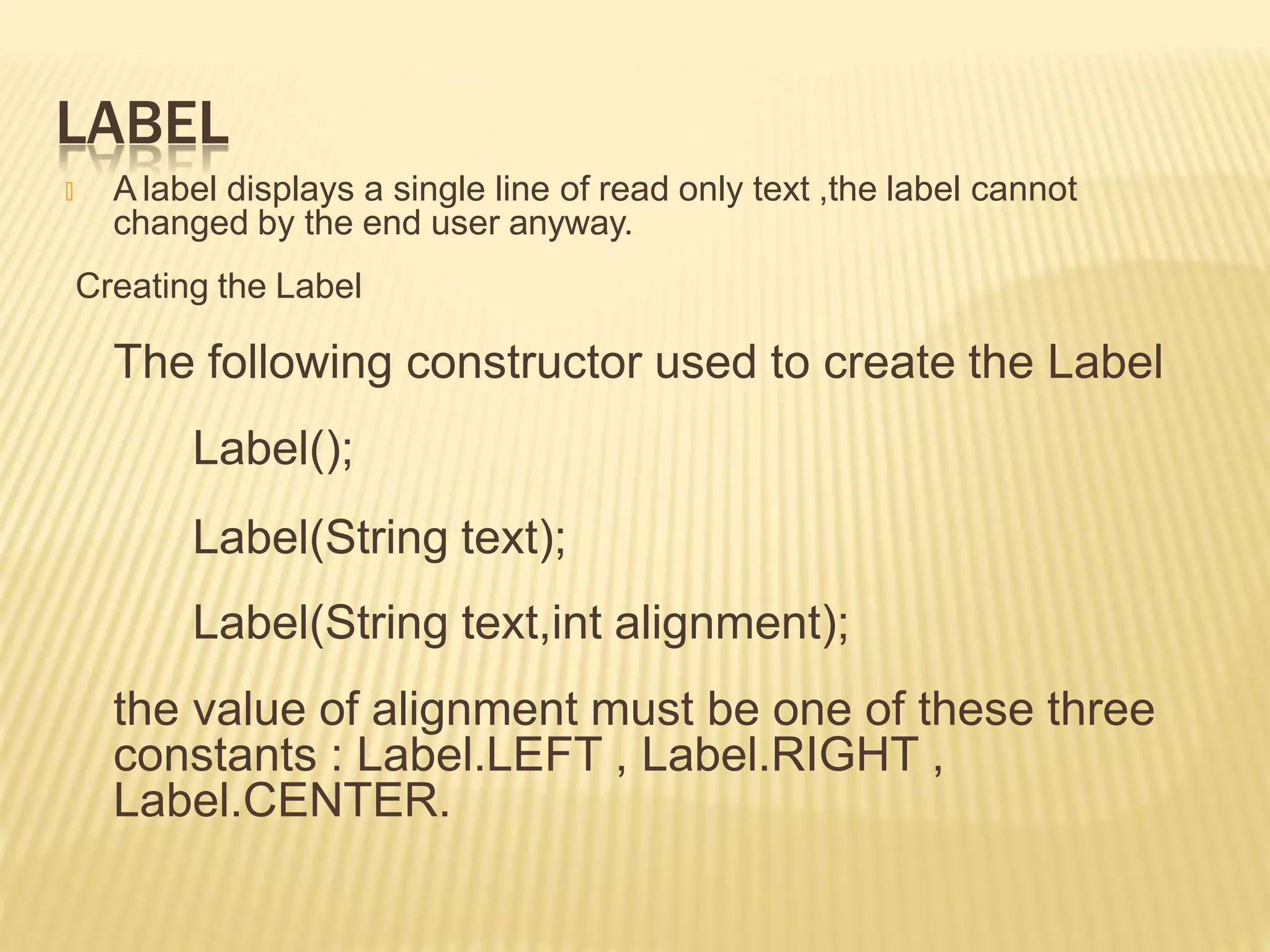 LABEL
🞭 A label displays a single line of read only text ,the label cannot
changed by the end user anyway.
Creating the Label
The following constructor used to create the Label
Label();
Label(String text);
Label(String text,int alignment);
the value of alignment must be one of these three
constants : Label.LEFT , Label.RIGHT ,
Label.CENTER.
 