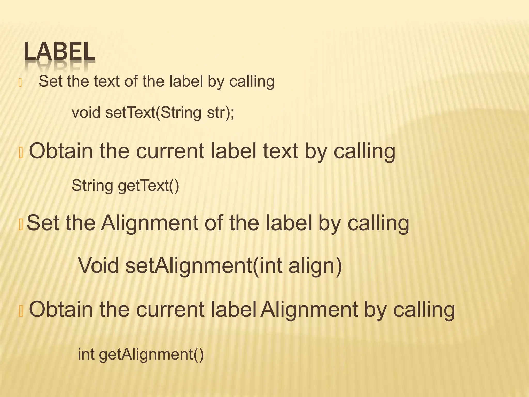 LABEL
🞭 Set the text of the label by calling
void setText(String str);
🞭 Obtain the current label text by calling
String getText()
🞭 Set the Alignment of the label by calling
Void setAlignment(int align)
🞭 Obtain the current label Alignment by calling
int getAlignment()
 