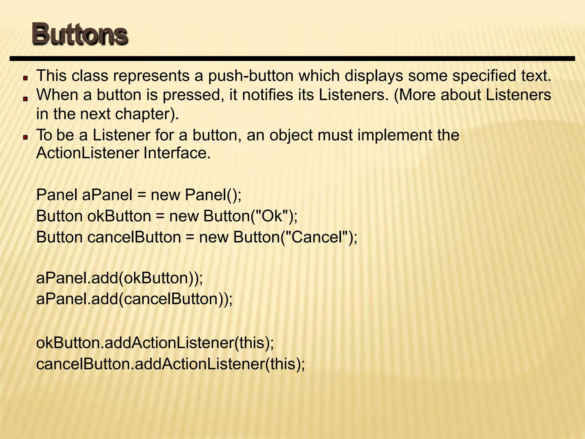 This class represents a push-button which displays some specified text.
When a button is pressed, it notifies its Listeners. (More about Listeners
in the next chapter).
To be a Listener for a button, an object must implement the
ActionListener Interface.
Panel aPanel = new Panel();
Button okButton = new Button("Ok");
Button cancelButton = new Button("Cancel");
aPanel.add(okButton));
aPanel.add(cancelButton));
okButton.addActionListener(this);
cancelButton.addActionListener(this);
Buttons
 