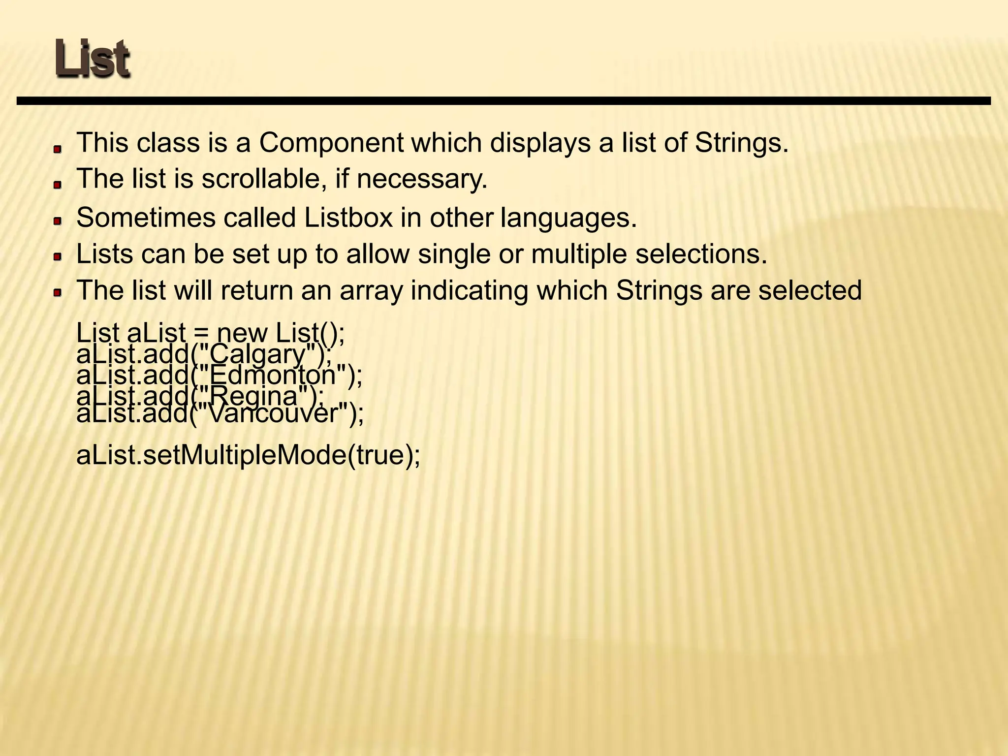This class is a Component which displays a list of Strings.
The list is scrollable, if necessary.
Sometimes called Listbox in other languages.
Lists can be set up to allow single or multiple selections.
The list will return an array indicating which Strings are selected
List aList = new List();
aList.add("Calgary");
aList.add("Edmonton");
aList.add("Regina");
aList.add("Vancouver");
aList.setMultipleMode(true);
List
 
