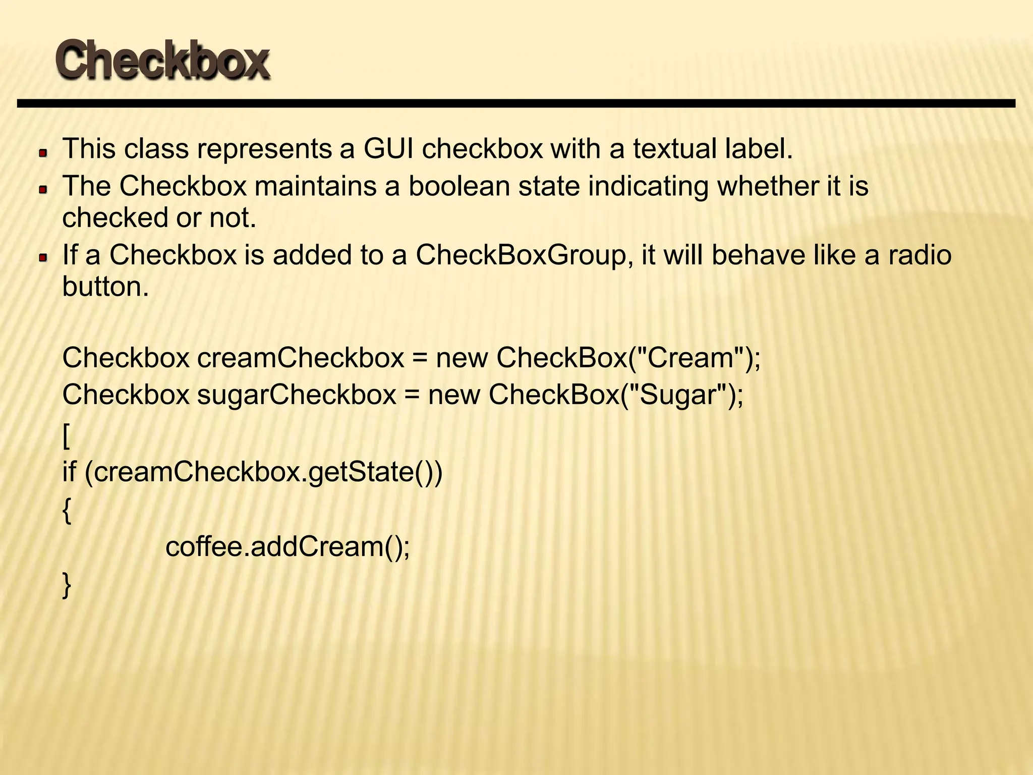This class represents a GUI checkbox with a textual label.
The Checkbox maintains a boolean state indicating whether it is
checked or not.
If a Checkbox is added to a CheckBoxGroup, it will behave like a radio
button.
Checkbox creamCheckbox = new CheckBox("Cream");
Checkbox sugarCheckbox = new CheckBox("Sugar");
[
if (creamCheckbox.getState())
{
coffee.addCream();
}
Checkbox
 