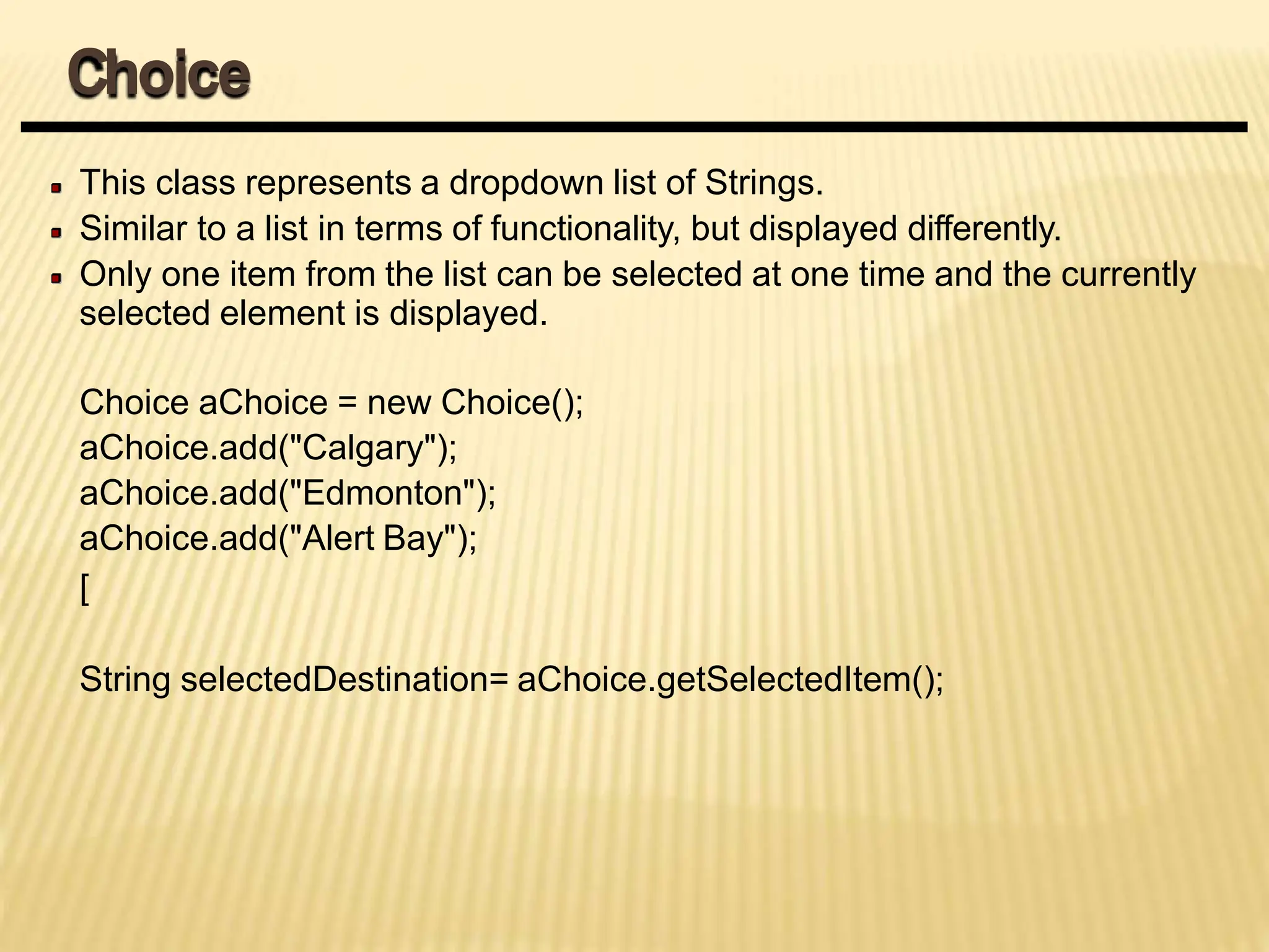 This class represents a dropdown list of Strings.
Similar to a list in terms of functionality, but displayed differently.
Only one item from the list can be selected at one time and the currently
selected element is displayed.
Choice aChoice = new Choice();
aChoice.add("Calgary");
aChoice.add("Edmonton");
aChoice.add("Alert Bay");
[
String selectedDestination= aChoice.getSelectedItem();
Choice
 