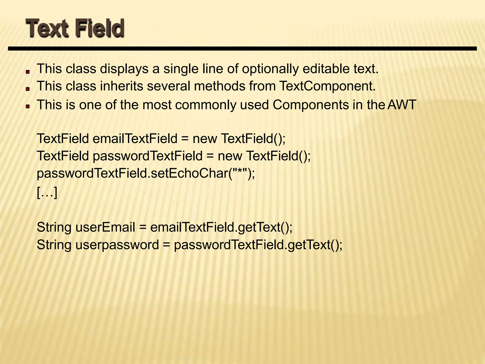 This class displays a single line of optionally editable text.
This class inherits several methods from TextComponent.
This is one of the most commonly used Components in theAWT
TextField emailTextField = new TextField();
TextField passwordTextField = new TextField();
passwordTextField.setEchoChar("*");
[…]
String userEmail = emailTextField.getText();
String userpassword = passwordTextField.getText();
Text Field
 