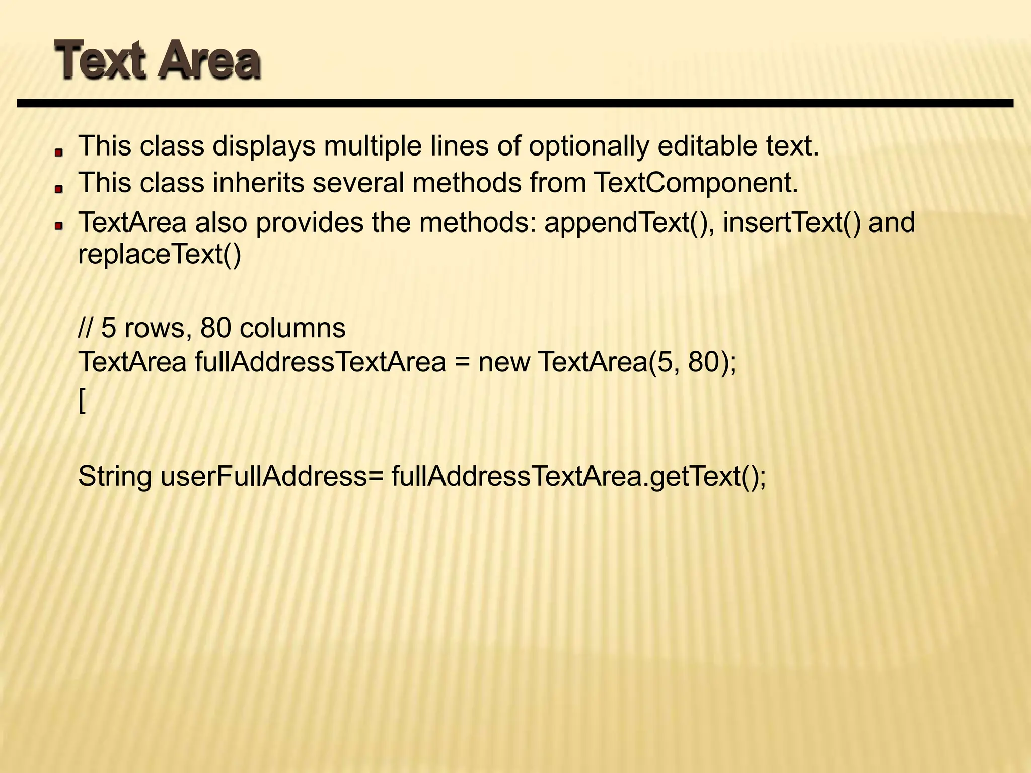This class displays multiple lines of optionally editable text.
This class inherits several methods from TextComponent.
TextArea also provides the methods: appendText(), insertText() and
replaceText()
// 5 rows, 80 columns
TextArea fullAddressTextArea = new TextArea(5, 80);
[
String userFullAddress= fullAddressTextArea.getText();
Text Area
 