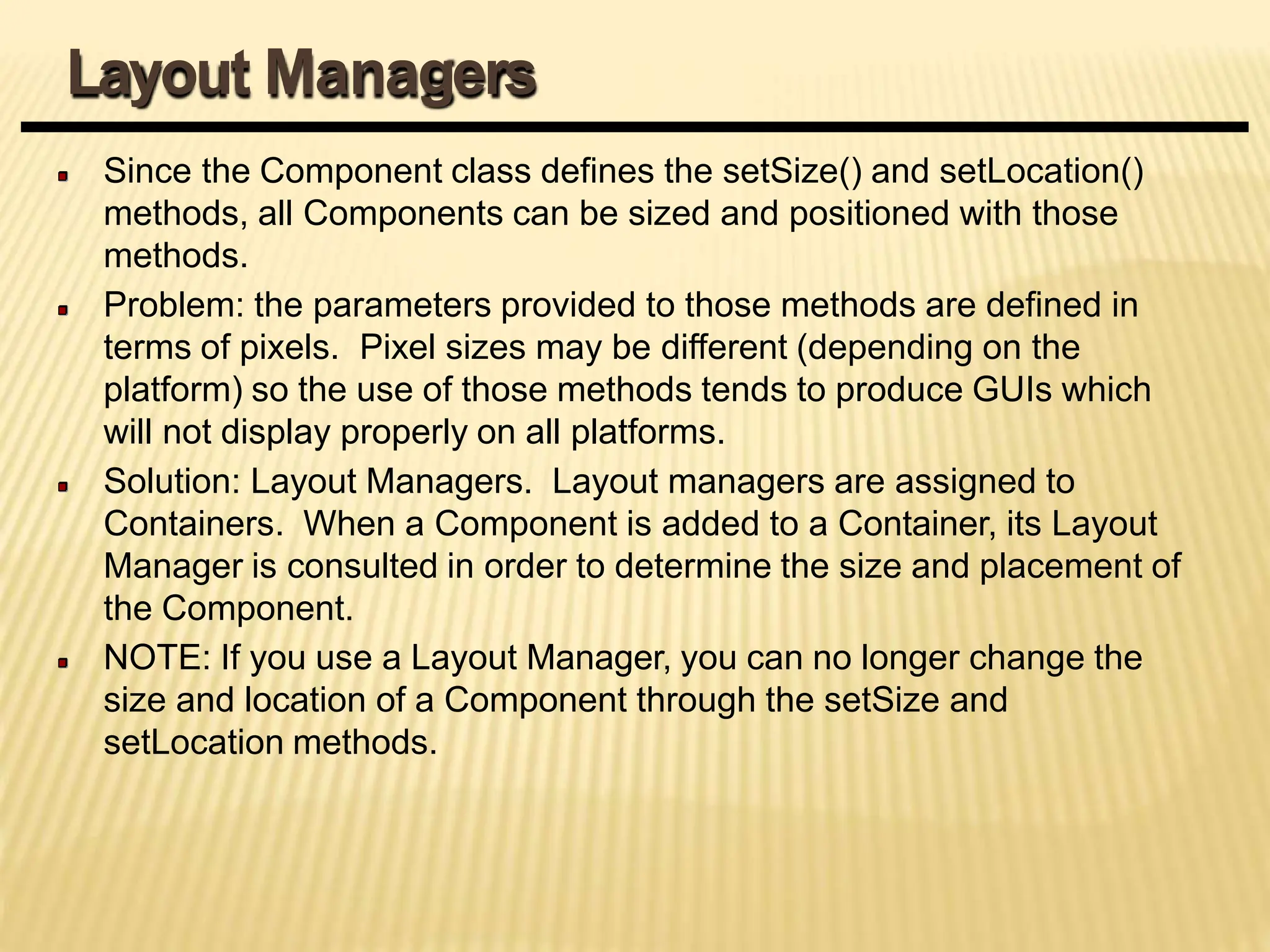 Since the Component class defines the setSize() and setLocation()
methods, all Components can be sized and positioned with those
methods.
Problem: the parameters provided to those methods are defined in
terms of pixels. Pixel sizes may be different (depending on the
platform) so the use of those methods tends to produce GUIs which
will not display properly on all platforms.
Solution: Layout Managers. Layout managers are assigned to
Containers. When a Component is added to a Container, its Layout
Manager is consulted in order to determine the size and placement of
the Component.
NOTE: If you use a Layout Manager, you can no longer change the
size and location of a Component through the setSize and
setLocation methods.
Layout Managers
 