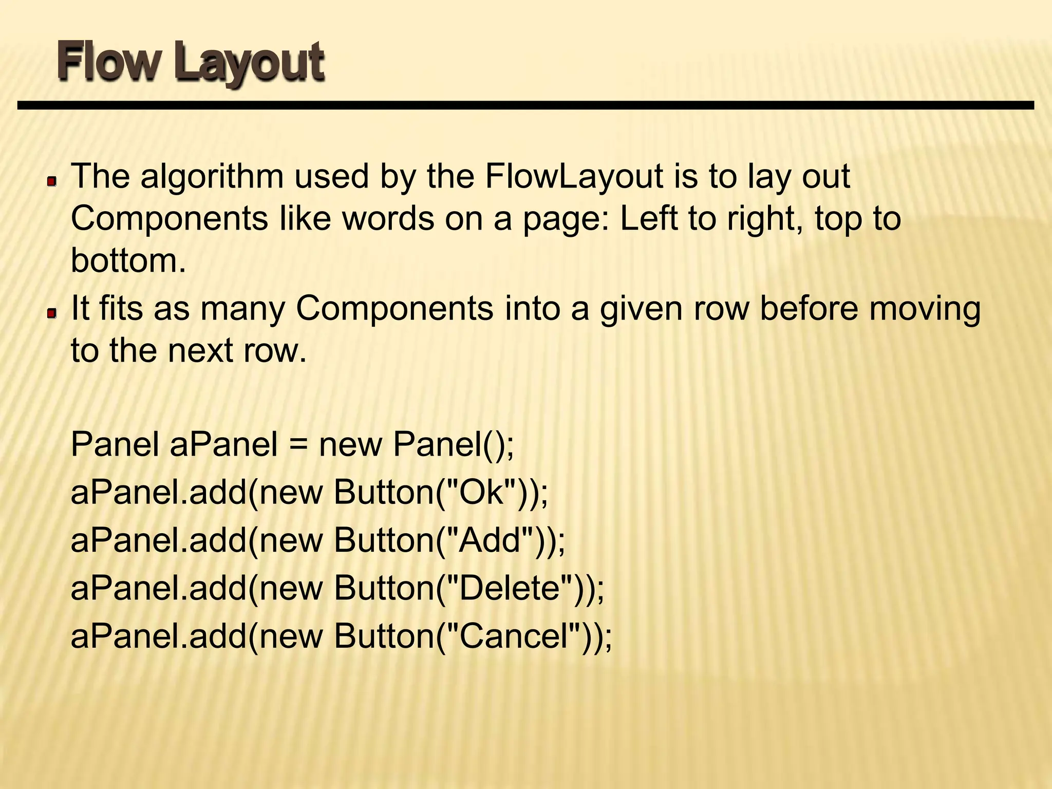 The algorithm used by the FlowLayout is to lay out
Components like words on a page: Left to right, top to
bottom.
It fits as many Components into a given row before moving
to the next row.
Panel aPanel = new Panel();
aPanel.add(new Button("Ok"));
aPanel.add(new Button("Add"));
aPanel.add(new Button("Delete"));
aPanel.add(new Button("Cancel"));
Flow Layout
 