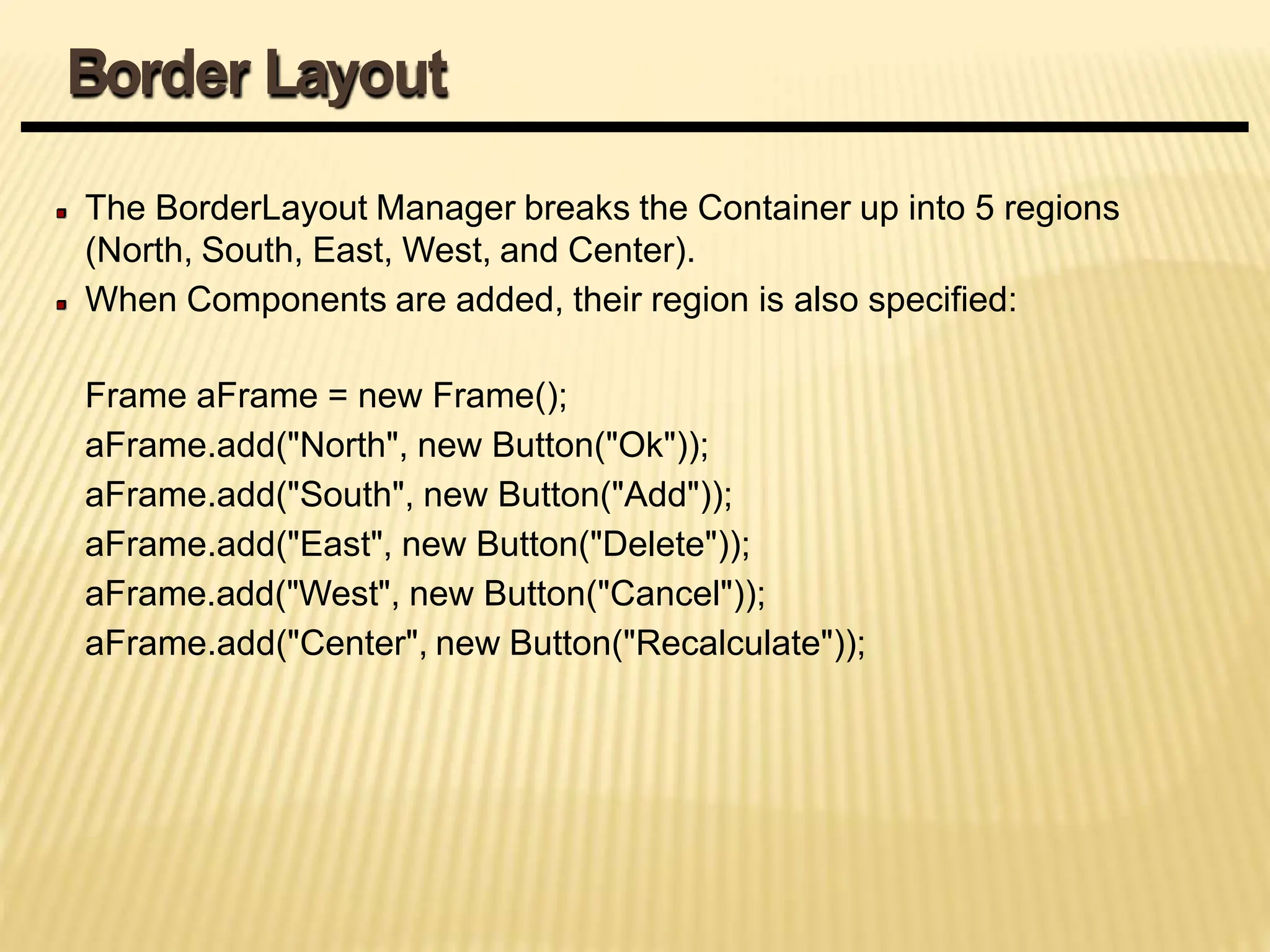 The BorderLayout Manager breaks the Container up into 5 regions
(North, South, East, West, and Center).
When Components are added, their region is also specified:
Frame aFrame = new Frame();
aFrame.add("North", new Button("Ok"));
aFrame.add("South", new Button("Add"));
aFrame.add("East", new Button("Delete"));
aFrame.add("West", new Button("Cancel"));
aFrame.add("Center", new Button("Recalculate"));
Border Layout
 