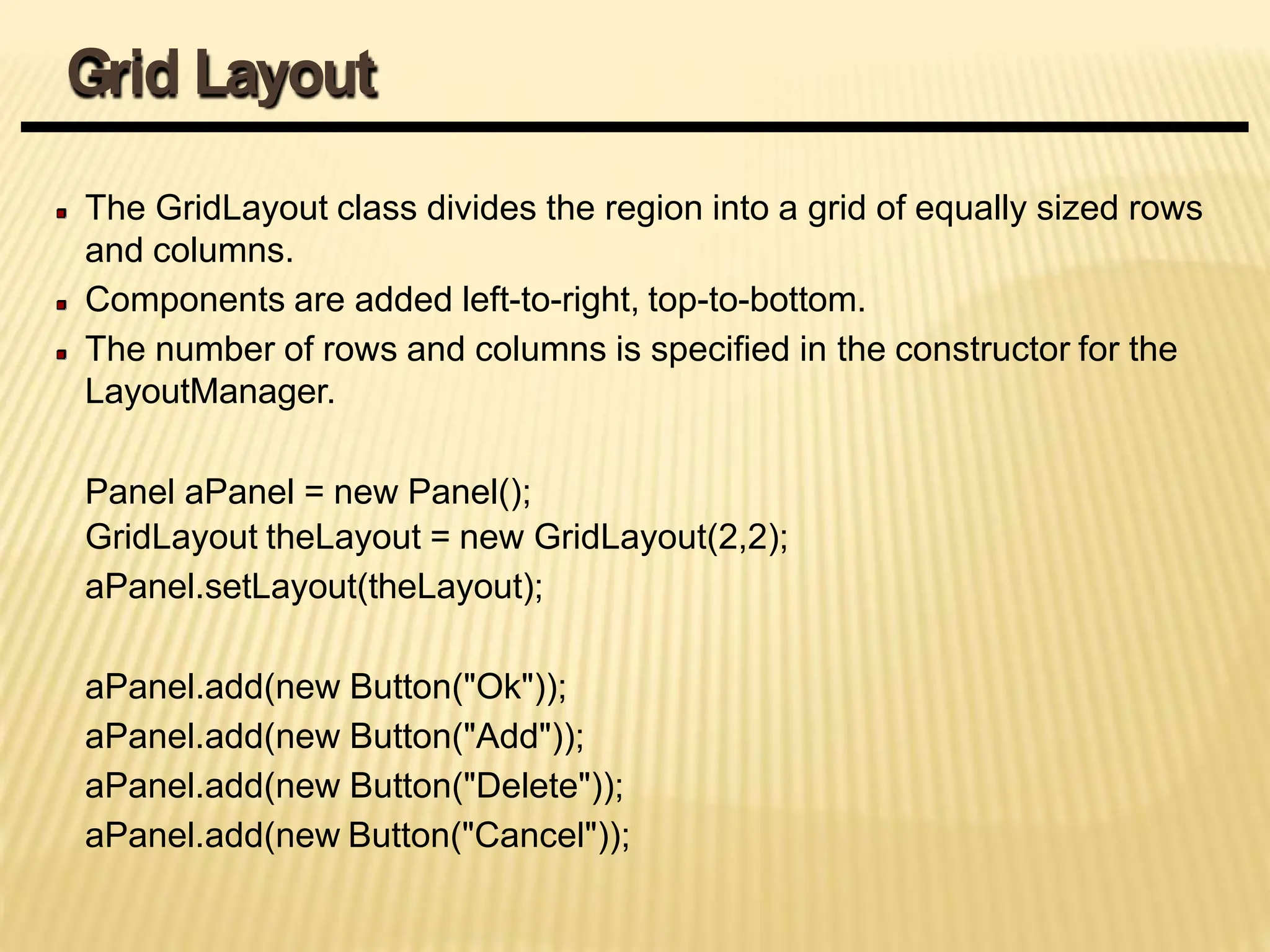 The GridLayout class divides the region into a grid of equally sized rows
and columns.
Components are added left-to-right, top-to-bottom.
The number of rows and columns is specified in the constructor for the
LayoutManager.
Panel aPanel = new Panel();
GridLayout theLayout = new GridLayout(2,2);
aPanel.setLayout(theLayout);
aPanel.add(new Button("Ok"));
aPanel.add(new Button("Add"));
aPanel.add(new Button("Delete"));
aPanel.add(new Button("Cancel"));
Grid Layout
 