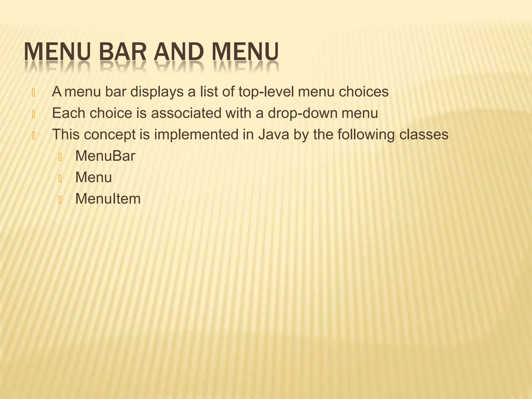 MENU BAR AND MENU
🞭 A menu bar displays a list of top-level menu choices
🞭 Each choice is associated with a drop-down menu
🞭 This concept is implemented in Java by the following classes
🞭 MenuBar
🞭 Menu
🞭 MenuItem
 