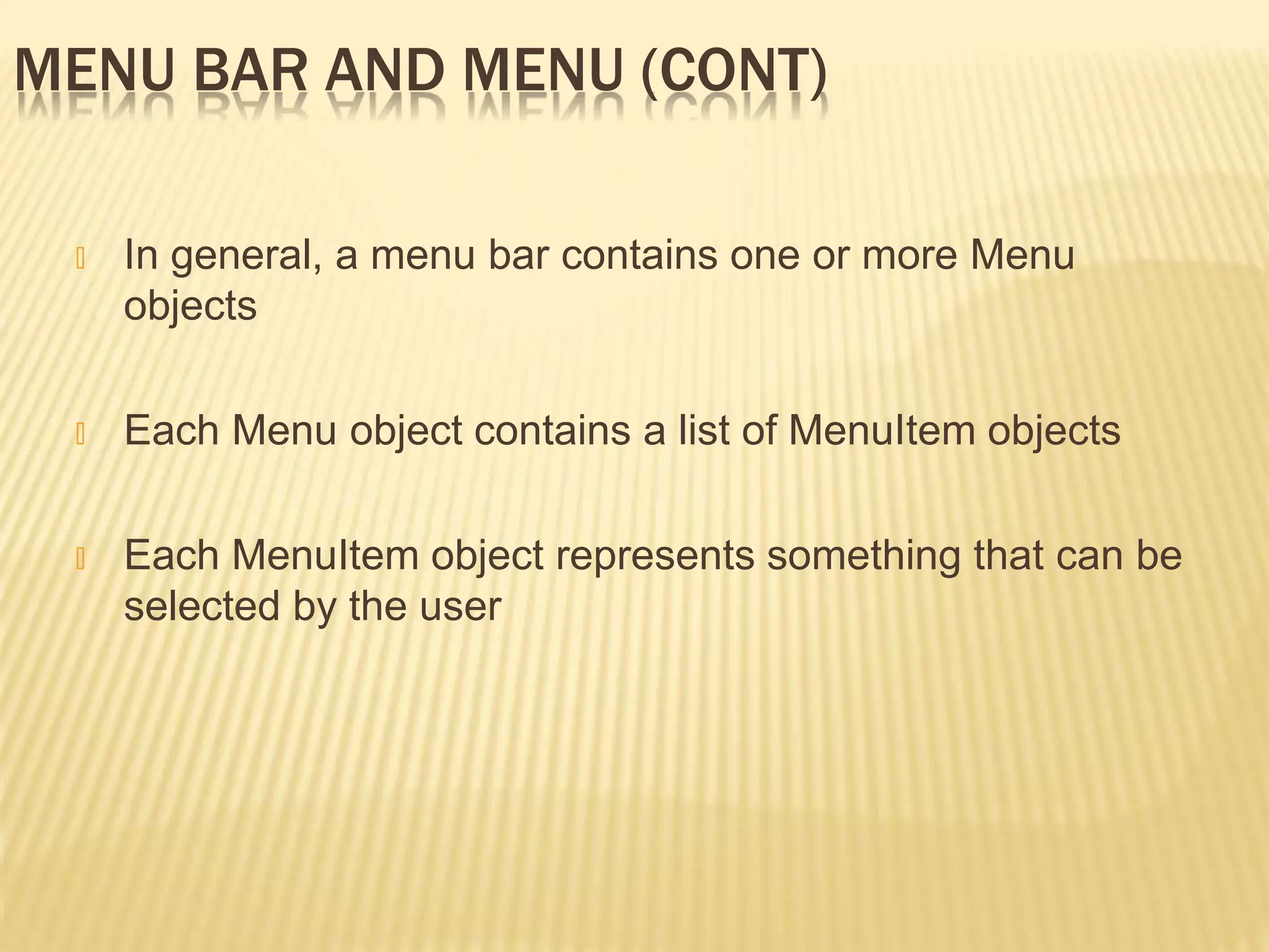 MENU BAR AND MENU (CONT)
🞭 In general, a menu bar contains one or more Menu
objects
🞭 Each Menu object contains a list of MenuItem objects
🞭 Each MenuItem object represents something that can be
selected by the user
 