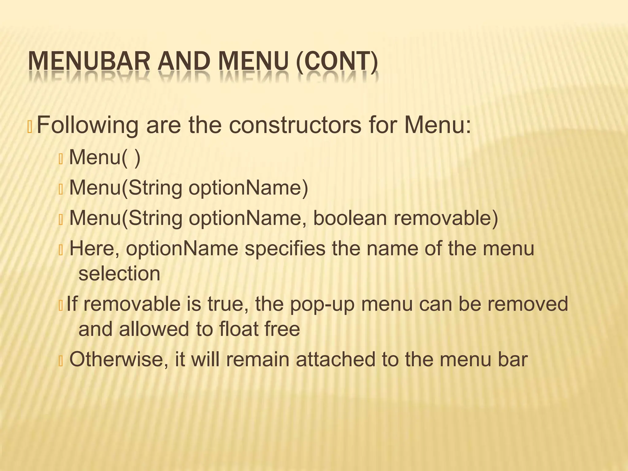 MENUBAR AND MENU (CONT)
🞭 Following are the constructors for Menu:
🞭 Menu( )
🞭 Menu(String optionName)
🞭 Menu(String optionName, boolean removable)
🞭 Here, optionName specifies the name of the menu
selection
🞭 If removable is true, the pop-up menu can be removed
and allowed to float free
🞭 Otherwise, it will remain attached to the menu bar
 