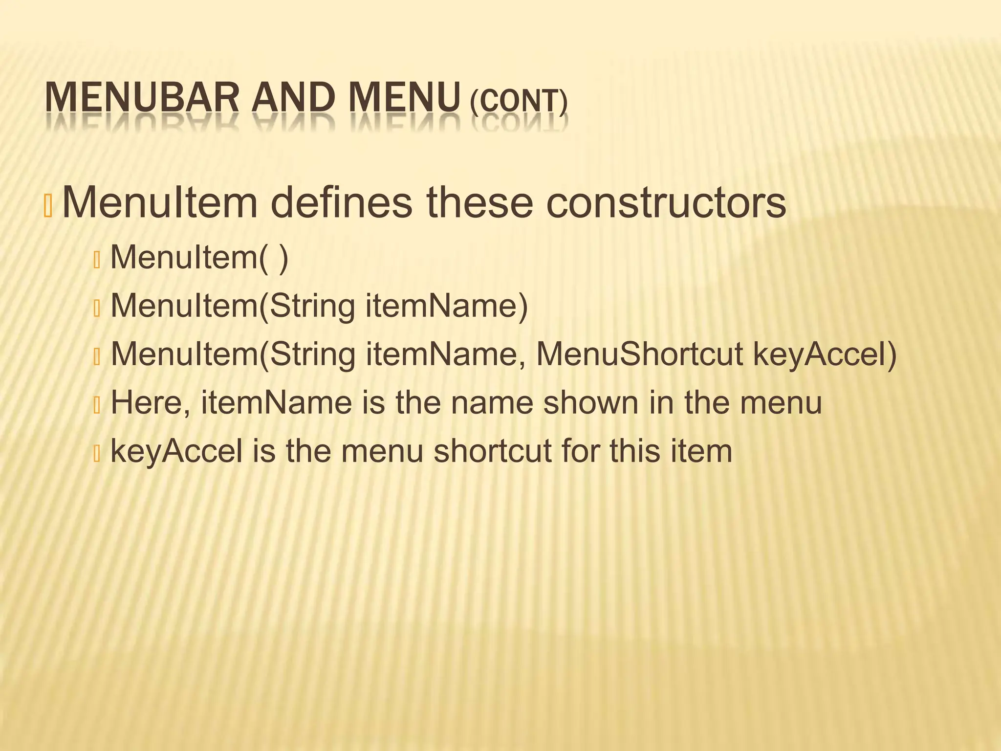 MENUBAR AND MENU (CONT)
🞭 MenuItem defines these constructors
🞭 MenuItem( )
🞭 MenuItem(String itemName)
🞭 MenuItem(String itemName, MenuShortcut keyAccel)
🞭 Here, itemName is the name shown in the menu
🞭 keyAccel is the menu shortcut for this item
 