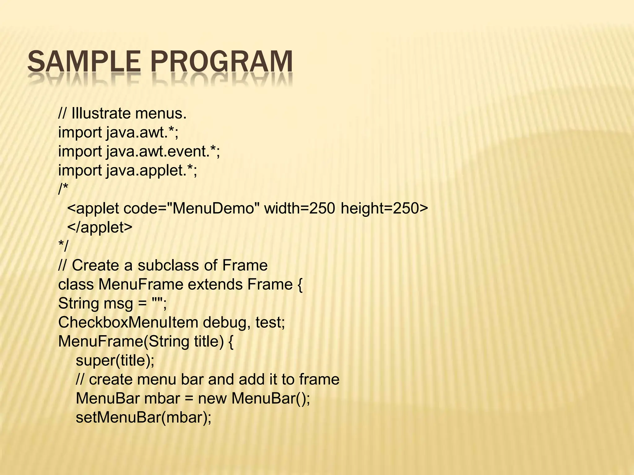 SAMPLE PROGRAM
// Illustrate menus.
import java.awt.*;
import java.awt.event.*;
import java.applet.*;
/*
<applet code="MenuDemo" width=250 height=250>
</applet>
*/
// Create a subclass of Frame
class MenuFrame extends Frame {
String msg = "";
CheckboxMenuItem debug, test;
MenuFrame(String title) {
super(title);
// create menu bar and add it to frame
MenuBar mbar = new MenuBar();
setMenuBar(mbar);
 