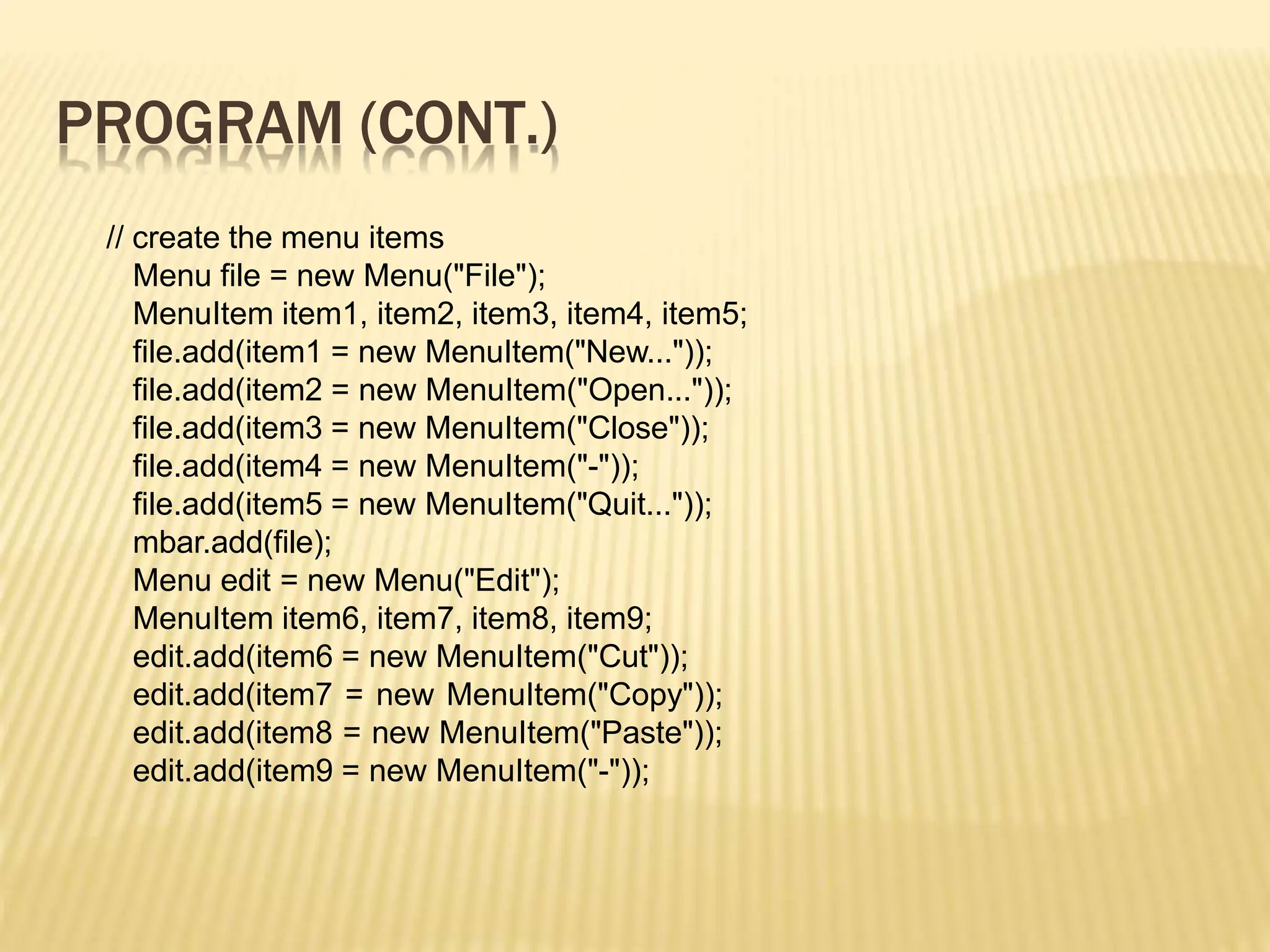 PROGRAM (CONT.)
// create the menu items
Menu file = new Menu("File");
MenuItem item1, item2, item3, item4, item5;
file.add(item1 = new MenuItem("New..."));
file.add(item2 = new MenuItem("Open..."));
file.add(item3 = new MenuItem("Close"));
file.add(item4 = new MenuItem("-"));
file.add(item5 = new MenuItem("Quit..."));
mbar.add(file);
Menu edit = new Menu("Edit");
MenuItem item6, item7, item8, item9;
edit.add(item6 = new MenuItem("Cut"));
edit.add(item7 = new MenuItem("Copy"));
edit.add(item8 = new MenuItem("Paste"));
edit.add(item9 = new MenuItem("-"));
 