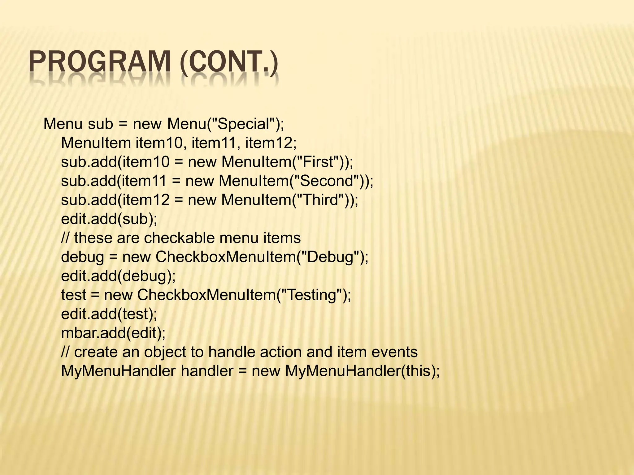 PROGRAM (CONT.)
Menu sub = new Menu("Special");
MenuItem item10, item11, item12;
sub.add(item10 = new MenuItem("First"));
sub.add(item11 = new MenuItem("Second"));
sub.add(item12 = new MenuItem("Third"));
edit.add(sub);
// these are checkable menu items
debug = new CheckboxMenuItem("Debug");
edit.add(debug);
test = new CheckboxMenuItem("Testing");
edit.add(test);
mbar.add(edit);
// create an object to handle action and item events
MyMenuHandler handler = new MyMenuHandler(this);
 