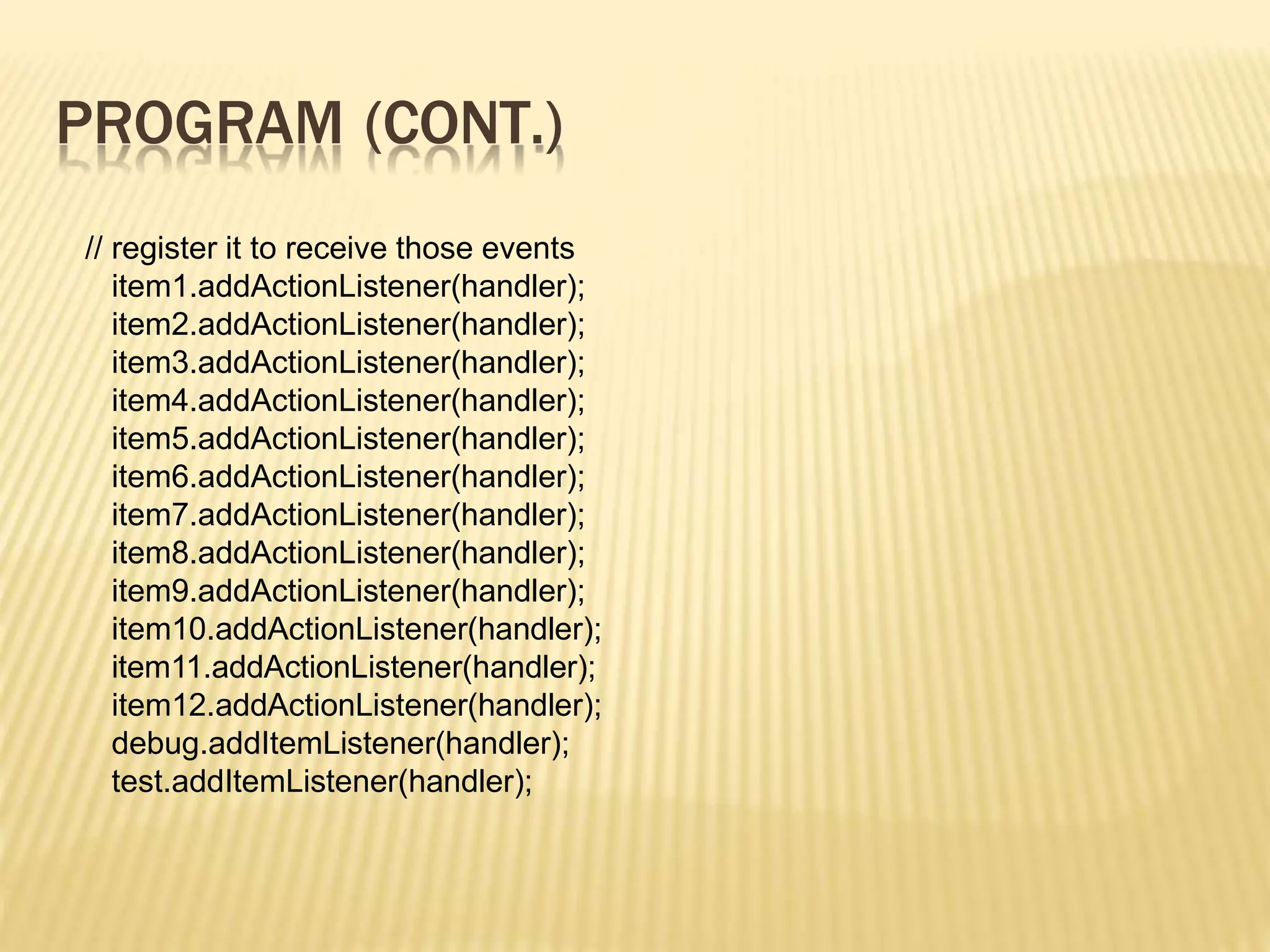 PROGRAM (CONT.)
// register it to receive those events
item1.addActionListener(handler);
item2.addActionListener(handler);
item3.addActionListener(handler);
item4.addActionListener(handler);
item5.addActionListener(handler);
item6.addActionListener(handler);
item7.addActionListener(handler);
item8.addActionListener(handler);
item9.addActionListener(handler);
item10.addActionListener(handler);
item11.addActionListener(handler);
item12.addActionListener(handler);
debug.addItemListener(handler);
test.addItemListener(handler);
 