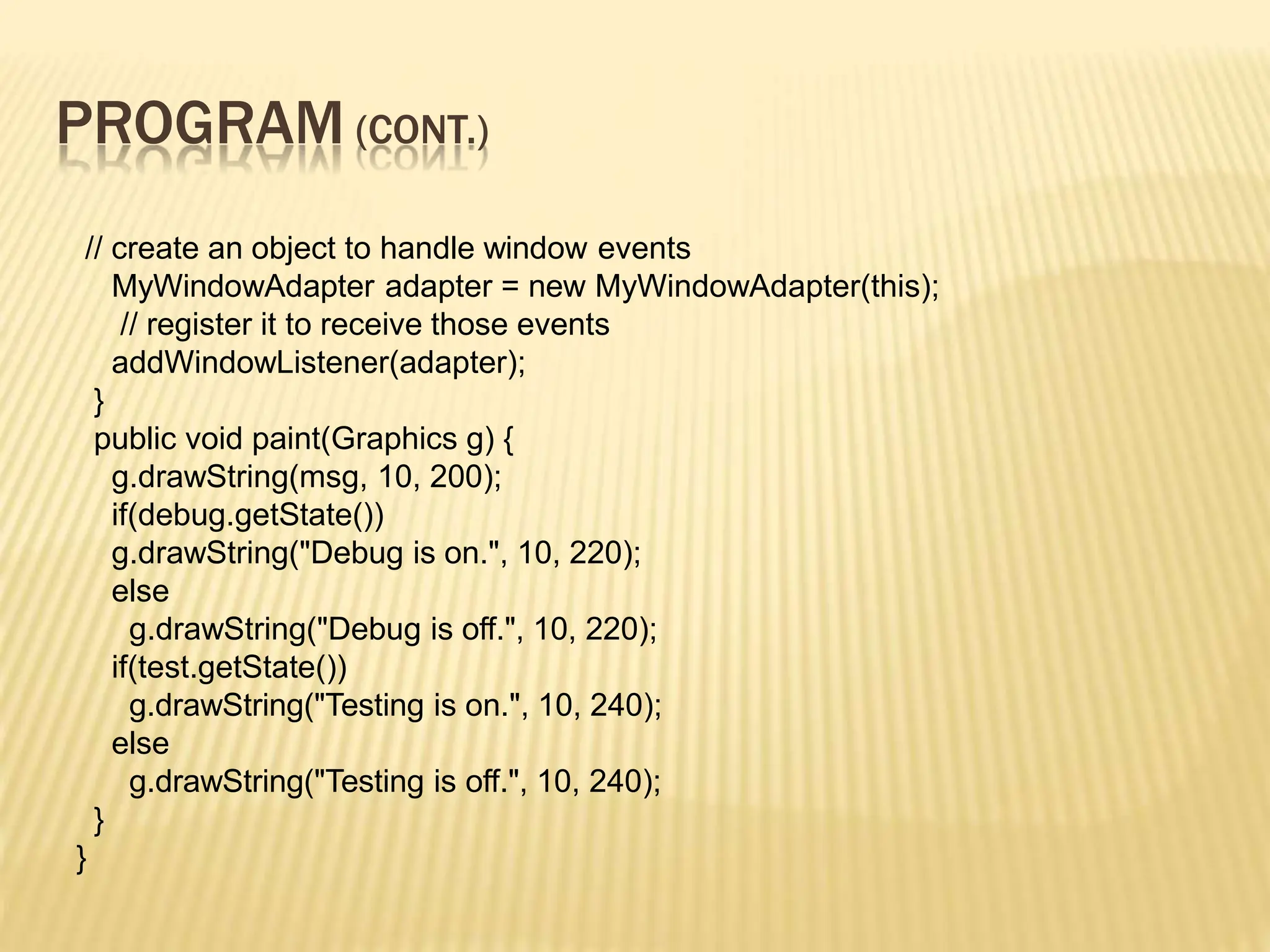 PROGRAM (CONT.)
// create an object to handle window events
MyWindowAdapter adapter = new MyWindowAdapter(this);
// register it to receive those events
addWindowListener(adapter);
}
public void paint(Graphics g) {
g.drawString(msg, 10, 200);
if(debug.getState())
g.drawString("Debug is on.", 10, 220);
else
g.drawString("Debug is off.", 10, 220);
if(test.getState())
g.drawString("Testing is on.", 10, 240);
else
g.drawString("Testing is off.", 10, 240);
}
}
 