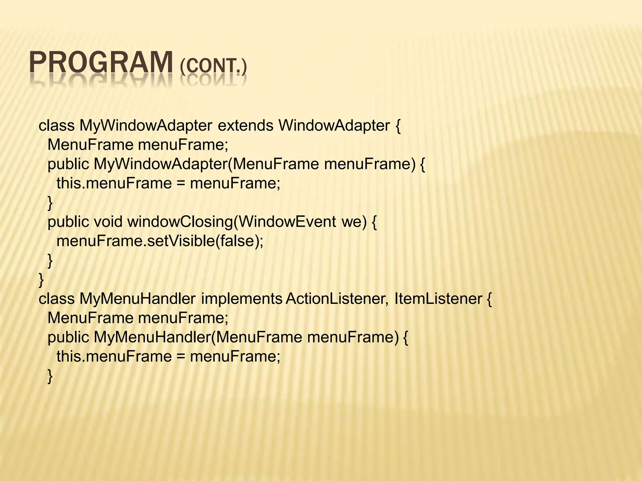 PROGRAM (CONT.)
class MyWindowAdapter extends WindowAdapter {
MenuFrame menuFrame;
public MyWindowAdapter(MenuFrame menuFrame) {
this.menuFrame = menuFrame;
}
public void windowClosing(WindowEvent we) {
menuFrame.setVisible(false);
}
}
class MyMenuHandler implements ActionListener, ItemListener {
MenuFrame menuFrame;
public MyMenuHandler(MenuFrame menuFrame) {
this.menuFrame = menuFrame;
}
 