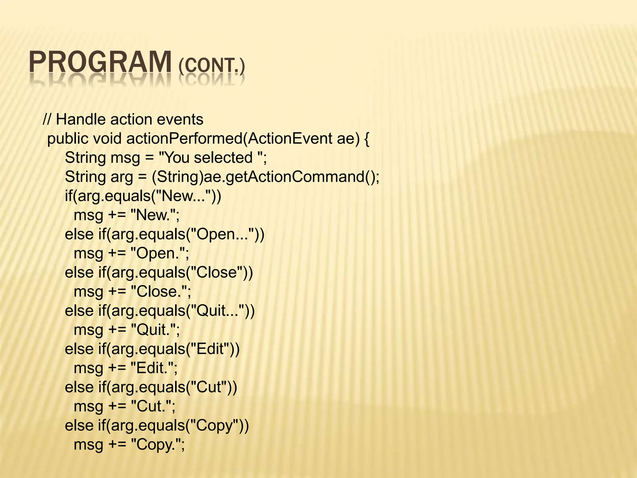 PROGRAM (CONT.)
// Handle action events
public void actionPerformed(ActionEvent ae) {
String msg = "You selected ";
String arg = (String)ae.getActionCommand();
if(arg.equals("New..."))
msg += "New.";
else if(arg.equals("Open..."))
msg += "Open.";
else if(arg.equals("Close"))
msg += "Close.";
else if(arg.equals("Quit..."))
msg += "Quit.";
else if(arg.equals("Edit"))
msg += "Edit.";
else if(arg.equals("Cut"))
msg += "Cut.";
else if(arg.equals("Copy"))
msg += "Copy.";
 