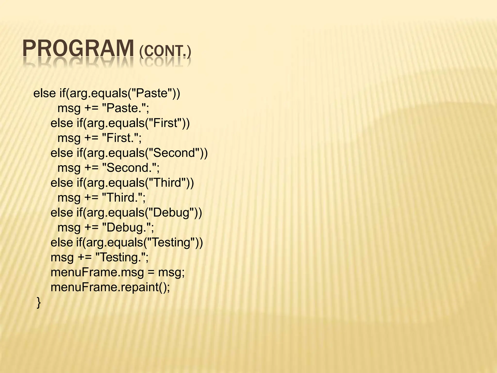 PROGRAM (CONT.)
else if(arg.equals("Paste"))
msg += "Paste.";
else if(arg.equals("First"))
msg += "First.";
else if(arg.equals("Second"))
msg += "Second.";
else if(arg.equals("Third"))
msg += "Third.";
else if(arg.equals("Debug"))
msg += "Debug.";
else if(arg.equals("Testing"))
msg += "Testing.";
menuFrame.msg = msg;
menuFrame.repaint();
}
 