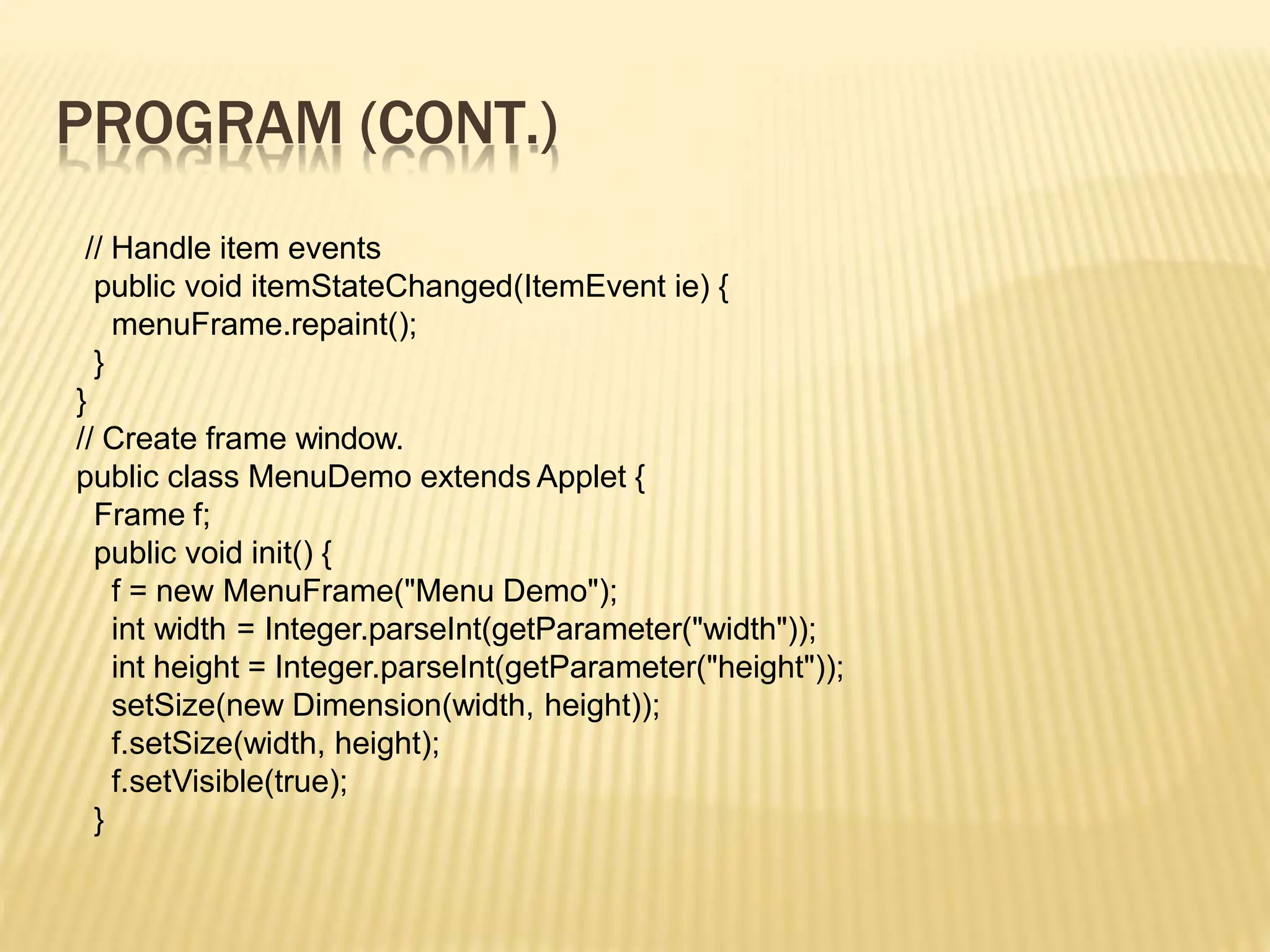 PROGRAM (CONT.)
// Handle item events
public void itemStateChanged(ItemEvent ie) {
menuFrame.repaint();
}
}
// Create frame window.
public class MenuDemo extends Applet {
Frame f;
public void init() {
f = new MenuFrame("Menu Demo");
int width = Integer.parseInt(getParameter("width"));
int height = Integer.parseInt(getParameter("height"));
setSize(new Dimension(width, height));
f.setSize(width, height);
f.setVisible(true);
}
 