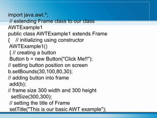 import java.awt.*;
// extending Frame class to our class
AWTExample1
public class AWTExample1 extends Frame
{ // initializing using constructor
AWTExample1()
{ // creating a button
Button b = new Button("Click Me!!");
// setting button position on screen
b.setBounds(30,100,80,30);
// adding button into frame
add(b);
// frame size 300 width and 300 height
setSize(300,300);
// setting the title of Frame
setTitle("This is our basic AWT example");
 