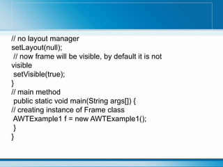 // no layout manager
setLayout(null);
// now frame will be visible, by default it is not
visible
setVisible(true);
}
// main method
public static void main(String args[]) {
// creating instance of Frame class
AWTExample1 f = new AWTExample1();
}
}
 