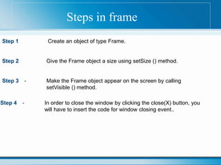 Steps in frame
Step 1 Create an object of type Frame.
Step 2 Give the Frame object a size using setSize () method.
Step 3 - Make the Frame object appear on the screen by calling
setVisible () method.
Step 4 - In order to close the window by clicking the close(X) button, you
will have to insert the code for window closing event..
 