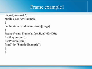 Frame example1
import java.awt.*;
public class AwtExample
{
public static void main(String[] args)
{
Frame f=new Frame(); f.setSize(400,400);
f.setLayout(null);
f.setVisible(true);
f.setTitle("Simple Example");
}
}
 