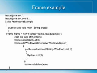 Frame example
import java.awt.*;
import java.awt.event.*;
Class FrameJavaExample
{
public static void main (String args[])
{
Frame frame = new Frame("Frame Java Example");
//set the size of the frame
frame.setSize(300,250);
frame.addWindowListener(new WindowAdapter()
{
public void windowClosing(WindowEvent e)
{
System.exit(0);
}
});
frame.setVisible(true);
}
}
 