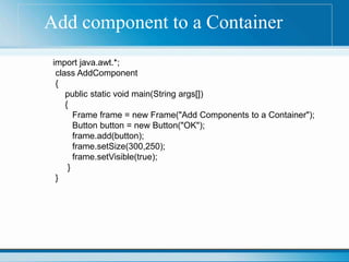 Add component to a Container
import java.awt.*;
class AddComponent
{
public static void main(String args[])
{
Frame frame = new Frame("Add Components to a Container");
Button button = new Button("OK");
frame.add(button);
frame.setSize(300,250);
frame.setVisible(true);
}
}
 