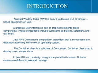 Abstract Window Toolkit (AWT) is an API to develop GUI or window –
based applications in java.
A graphical user interface is built of graphical elements called
components. Typical components include such items as buttons, scrollbars, and
text fields.
Java AWT Components are platform dependent that is components are
displayed according to the view of operating system.
The Container class is a subclass of Component. Container class used to
display non-container class.
In java GUI can be design using some predefined classes. All these
classes are defined in java.awt package.
INTRODUCTION
 