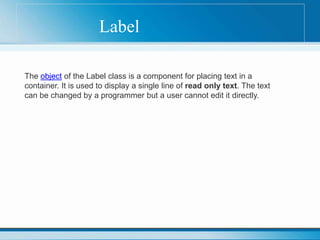 Label
The object of the Label class is a component for placing text in a
container. It is used to display a single line of read only text. The text
can be changed by a programmer but a user cannot edit it directly.
 