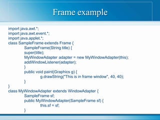 Frame example
import java.awt.*;
import java.awt.event.*;
import java.applet.*;
class SampleFrame extends Frame {
SampleFrame(String title) {
super(title);
MyWindowAdapter adapter = new MyWindowAdapter(this);
addWindowListener(adapter);
}
public void paint(Graphics g) {
g.drawString("This is in frame window", 40, 40);
}
}
class MyWindowAdapter extends WindowAdapter {
SampleFrame sf;
public MyWindowAdapter(SampleFrame sf) {
this.sf = sf;
}
 