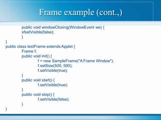 Frame example (cont.,)
public void windowClosing(WindowEvent we) {
sfsetVisible(false);
}
}
public class testFrame extends Applet {
Frame f;
public void init() {
f = new SampleFrame("A Frame Window");
f.setSize(500, 500);
f.setVisible(true);
}
public void start() {
f.setVisible(true);
}
public void stop() {
f.setVisible(false);
}
}
 