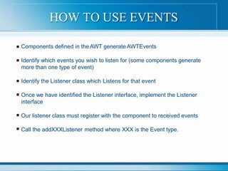 Components defined in the AWT generate AWTEvents
Identify which events you wish to listen for (some components generate
more than one type of event)
Identify the Listener class which Listens for that event
Once we have identified the Listener interface, implement the Listener
interface
Our listener class must register with the component to received events
Call the addXXXListener method where XXX is the Event type.
HOW TO USE EVENTS
 