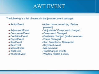 The following is a list of events in the java.awt.event package:
ActionEvent
AdjustmentEvent
ComponentEvent
ContainerEvent
FocusEvent
ItemEvent
KeyEvent
MouseEvent
TextEvent
WindowEvent
- Action has occurred (eg. Button
pressed)
- "Adjustable" Component changed
- Component Changed
- Container changed (add or remove)
- Focus Changed
- Item Selected or Deselected
- Keyboard event
- Mouse event
- Text Changed events
- Window related Events
AWT EVENT
 