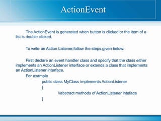 The ActionEvent is generated when button is clicked or the item of a
list is double clicked.
To write an Action Listener,follow the steps given below:
First declare an event handler class and specify that the class either
implements an ActionListener interface or extends a class that implements
an ActionListener interface.
For example
public class MyClass implements ActionListener
{
//abstract methods of ActionListener inteface
}
ActionEvent
 