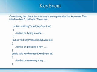 On entering the character from any source generates the key event.This
interface has 3 methods. These are
public void keyTyped(KeyEvent ae)
{
//active on typing a code…..
}
public void keyPressed(KeyEvent ae)
{
//active on pressing a key……
}
public void keyReleased(KeyEvent ae)
{
//active on realesing a key…..
}
KeyEvent
 