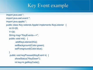 import java.awt.*;
import java.awt.event.*;
import java.applet.*;
public class Key extends Applet implements KeyListener {
int X=20,
Y=30;
String msg="KeyEvents--->";
public void init() {
addKeyListener(this);
setBackground(Color.green);
setForeground(Color.blue);
}
public void keyPressed(KeyEvent k) {
showStatus("KeyDown");
int key=k.getKeyCode();
Key Event example
 