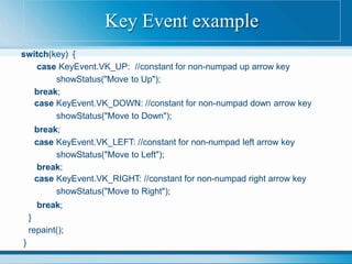 switch(key) {
case KeyEvent.VK_UP: //constant for non-numpad up arrow key
showStatus("Move to Up");
break;
case KeyEvent.VK_DOWN: //constant for non-numpad down arrow key
showStatus("Move to Down");
break;
case KeyEvent.VK_LEFT: //constant for non-numpad left arrow key
showStatus("Move to Left");
break;
case KeyEvent.VK_RIGHT: //constant for non-numpad right arrow key
showStatus("Move to Right");
break;
}
repaint();
}
Key Event example
 