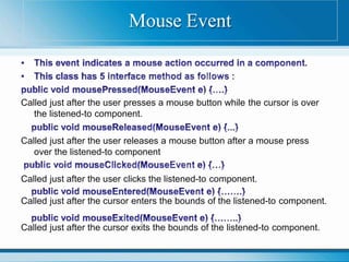 Called just after the user presses a mouse button while the cursor is over
the listened-to component.
Called just after the user releases a mouse button after a mouse press
over the listened-to component
Called just after the user clicks the listened-to component.
Called just after the cursor enters the bounds of the listened-to component.
Called just after the cursor exits the bounds of the listened-to component.
Mouse Event
 