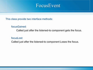 This class provide two interface methods:
focusGained:
Called just after the listened-to component gets the focus.
focusLost:
Called just after the listened-to component Loses the focus.
FocusEvent
 
