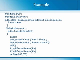 import java.awt.*;
import java.awt.event.*;
public class FocusListenertest extends Frame implements
FocusListener
{
//initialization occur…
public FocusListenertest()
{
Label l;
add(b1=new Button ("First"),"South");
add(b2=new Button ("Second"),"North");
add(l);
b1.addFocusListener(this);
b2.addFocusListener(this);
setSize(200,200);
Example
 