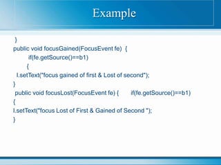 }
public void focusGained(FocusEvent fe) {
if(fe.getSource()==b1)
{
l.setText("focus gained of first & Lost of second");
}
public void focusLost(FocusEvent fe) { if(fe.getSource()==b1)
{
l.setText("focus Lost of First & Gained of Second ");
}
Example
 