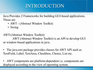 Java Provides 2 Frameworks for building GUI-based applications.
Those are
• AWT - (Abstract Window Toolkit)
• Swing
AWT-(Abstract Window Toolkit):
AWT (Abstract Window Toolkit) is an API to develop GUI
or window-based applications in java.
• The java.awt package provides classes for AWT API such as
TextField, Label, TextArea, Checkbox, Choice, List etc.
• AWT components are platform-dependent i.e. components are
displayed according to the view of operating system.
INTRODUCTION
 
