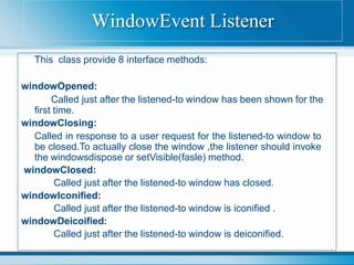 This class provide 8 interface methods:
windowOpened:
Called just after the listened-to window has been shown for the
first time.
windowClosing:
Called in response to a user request for the listened-to window to
be closed.To actually close the window ,the listener should invoke
the windowsdispose or setVisible(fasle) method.
windowClosed:
Called just after the listened-to window has closed.
windowIconified:
Called just after the listened-to window is iconified .
windowDeicoified:
Called just after the listened-to window is deiconified.
WindowEvent Listener
 